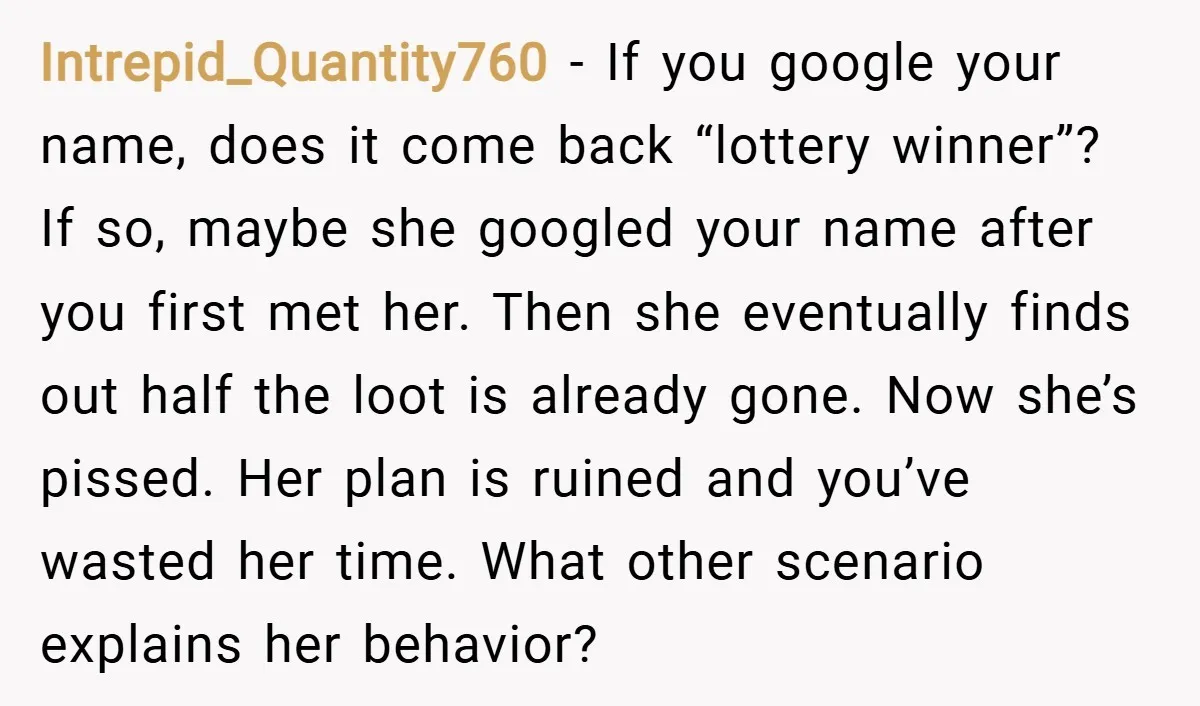 Intrepid_Quantity760 − If you google your name, does it come back “lottery winner”? If so, maybe she googled your name after you first met her. Then she eventually finds out...