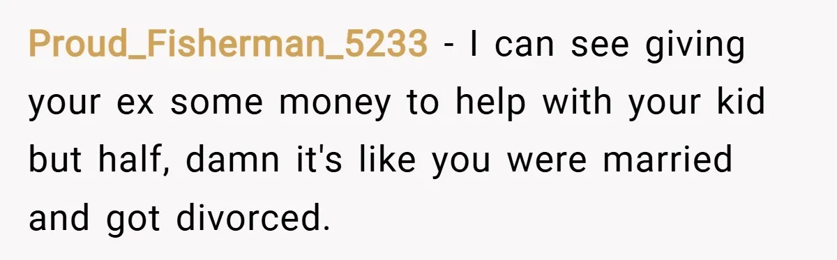 Proud_Fisherman_5233 − I can see giving your ex some money to help with your kid but half, damn it's like you were married and got divorced.