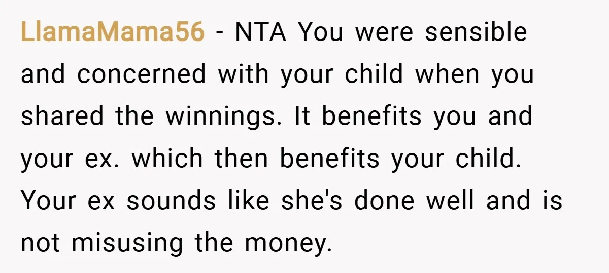 LlamaMama56 − NTA You were sensible and concerned with your child when you shared the winnings. It benefits you and your ex. which then benefits your child. Your ex sounds...