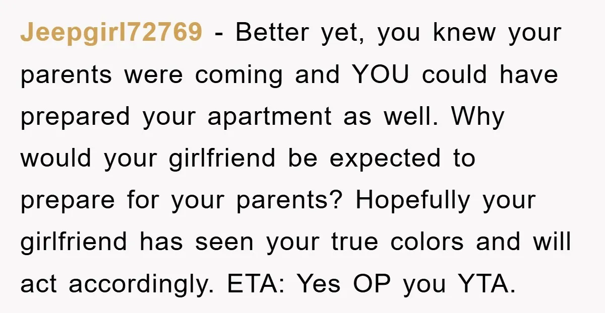 Jeepgirl72769 − Better yet, you knew your parents were coming and YOU could have prepared your apartment as well. Why would your girlfriend be expected to prepare for your parents?...