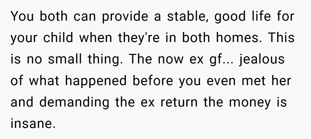 You both can provide a stable, good life for your child when they're in both homes. This is no small thing. The now ex gf... jealous of what happened before...