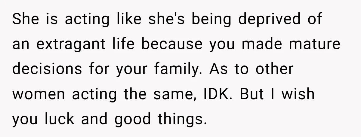 She is acting like she's being deprived of an extragant life because you made mature decisions for your family. As to other women acting the same, IDK. But I wish...