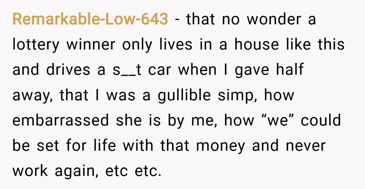 Remarkable-Low-643 − that no wonder a lottery winner only lives in a house like this and drives a s__t car when I gave half away, that I was a gullible...