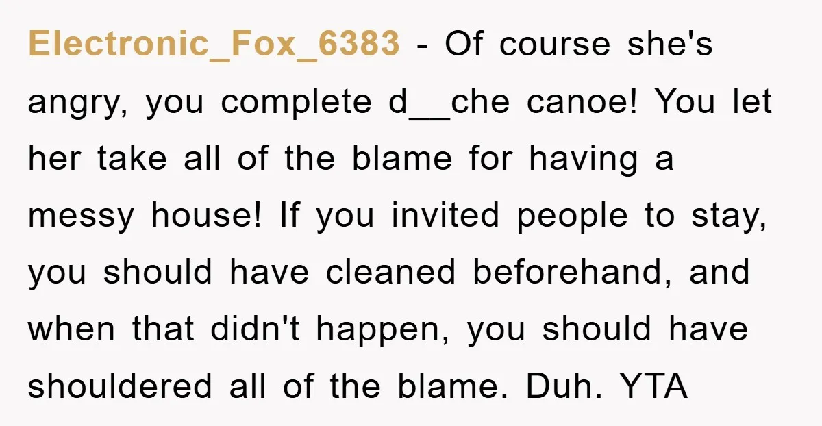 Electronic_Fox_6383 − Of course she's angry, you complete d__che canoe! You let her take all of the blame for having a messy house! If you invited people to stay, you...
