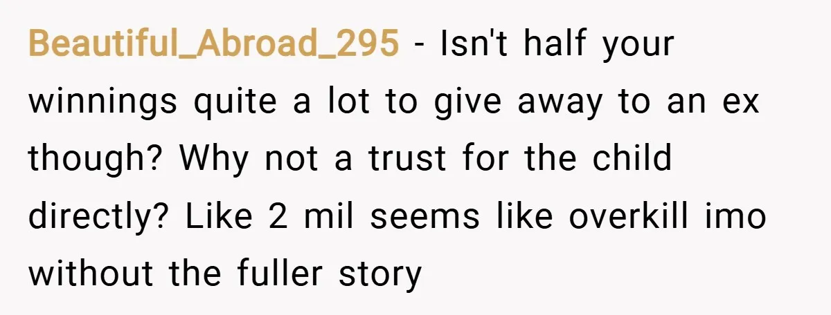 Beautiful_Abroad_295 − Isn't half your winnings quite a lot to give away to an ex though? Why not a trust for the child directly? Like 2 mil seems like overkill...