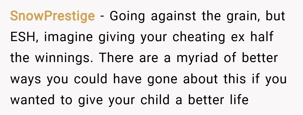 SnowPrestige − Going against the grain, but ESH, imagine giving your cheating ex half the winnings. There are a myriad of better ways you could have gone about this if...