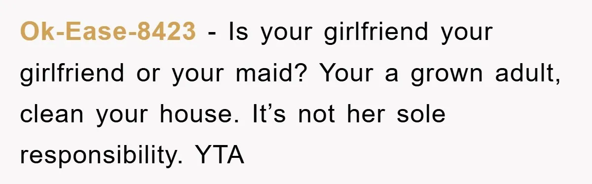 Ok-Ease-8423 − Is your girlfriend your girlfriend or your maid? Your a grown adult, clean your house. It’s not her sole responsibility. YTA