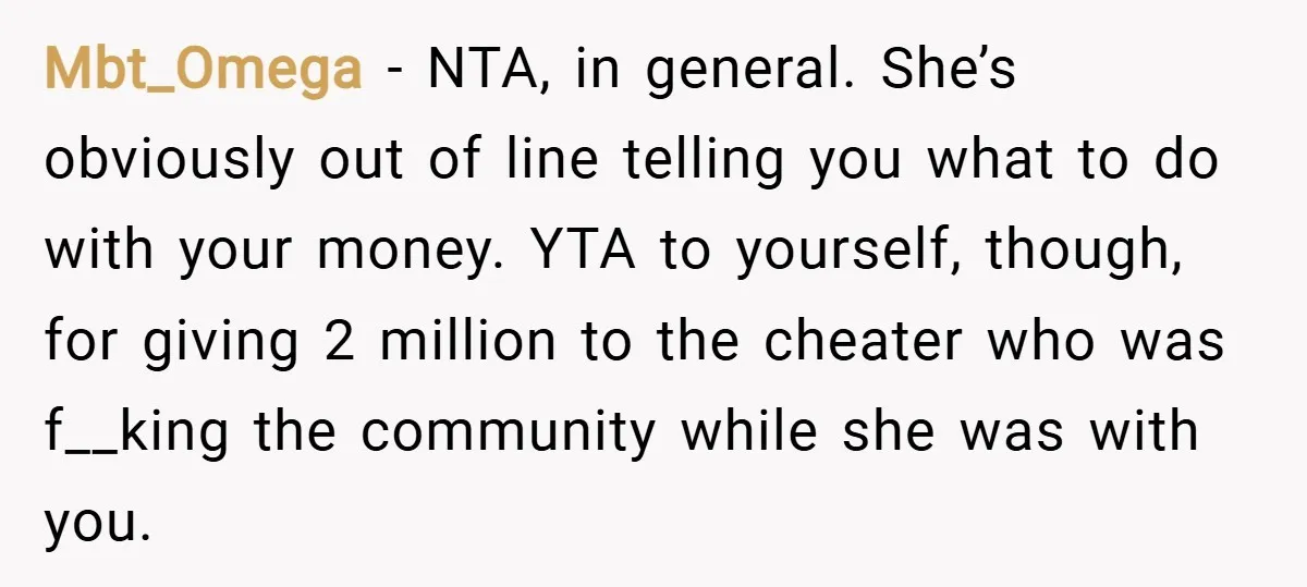 Mbt_Omega − NTA, in general. She’s obviously out of line telling you what to do with your money. YTA to yourself, though, for giving 2 million to the cheater who...
