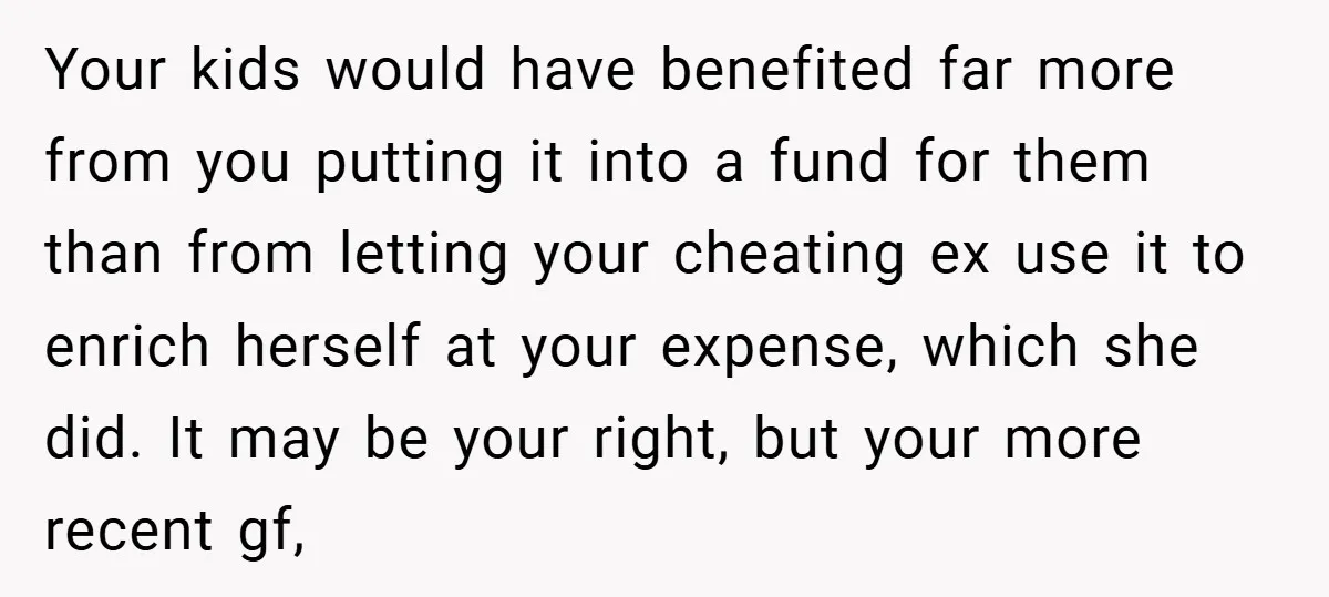 Your kids would have benefited far more from you putting it into a fund for them than from letting your cheating ex use it to enrich herself at your expense,...