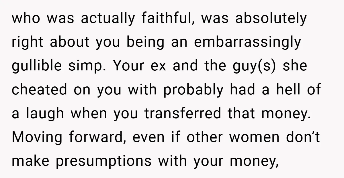 who was actually faithful, was absolutely right about you being an embarrassingly gullible simp. Your ex and the guy(s) she cheated on you with probably had a hell of a...