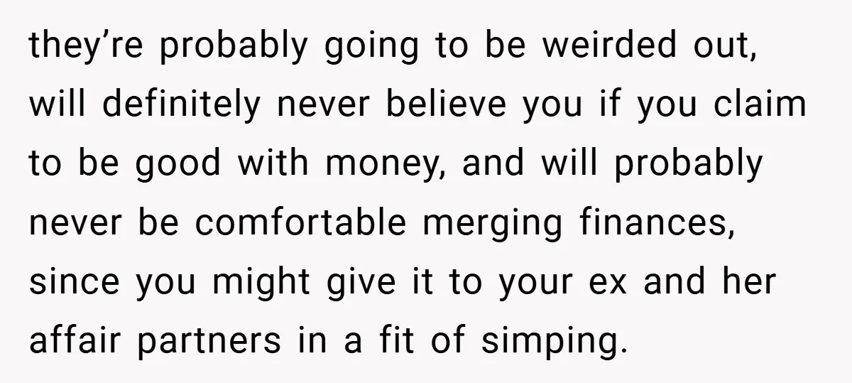 they’re probably going to be weirded out, will definitely never believe you if you claim to be good with money, and will probably never be comfortable merging finances, since you...