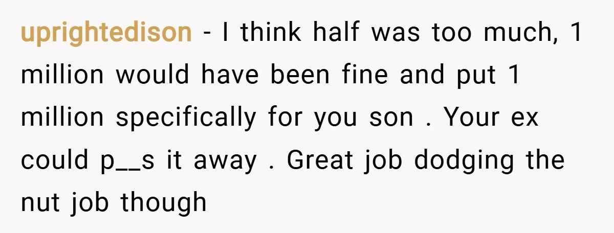 uprightedison − I think half was too much, 1 million would have been fine and put 1 million specifically for you son . Your ex could p__s it away ....