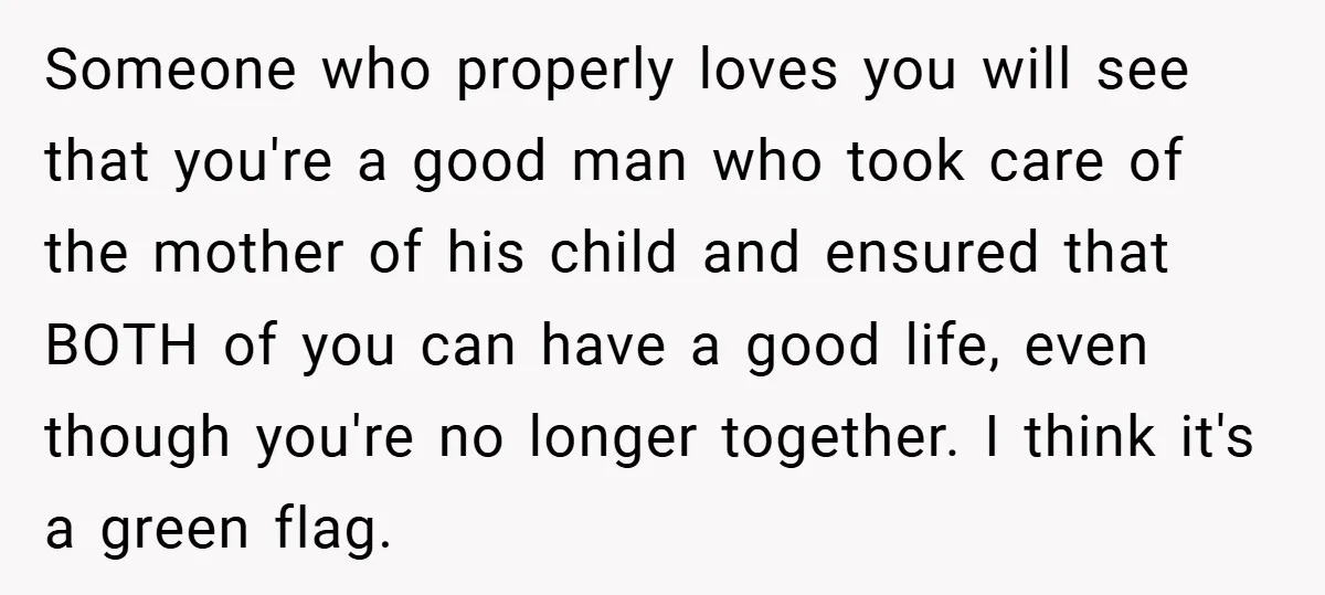 Someone who properly loves you will see that you're a good man who took care of the mother of his child and ensured that BOTH of you can have a...
