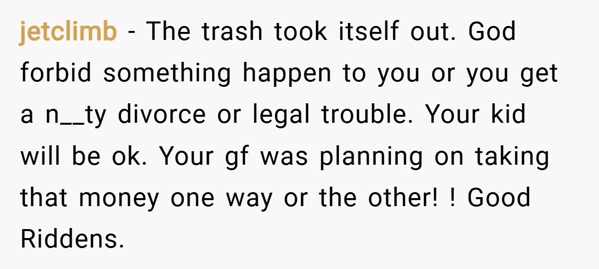 jetclimb − The trash took itself out. God forbid something happen to you or you get a n__ty divorce or legal trouble. Your kid will be ok. Your gf was...
