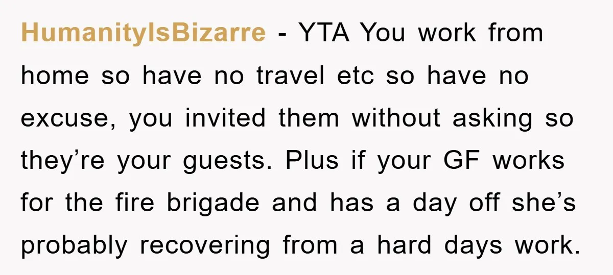 HumanityIsBizarre − YTA You work from home so have no travel etc so have no excuse, you invited them without asking so they’re your guests. Plus if your GF works...