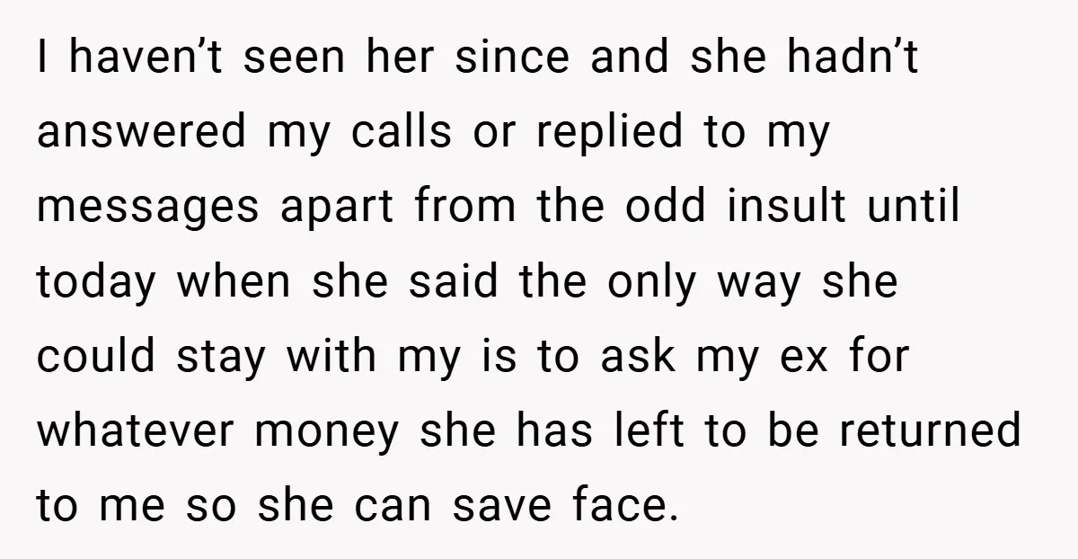 I haven’t seen her since and she hadn’t answered my calls or replied to my messages apart from the odd insult until today when she said the only way she...