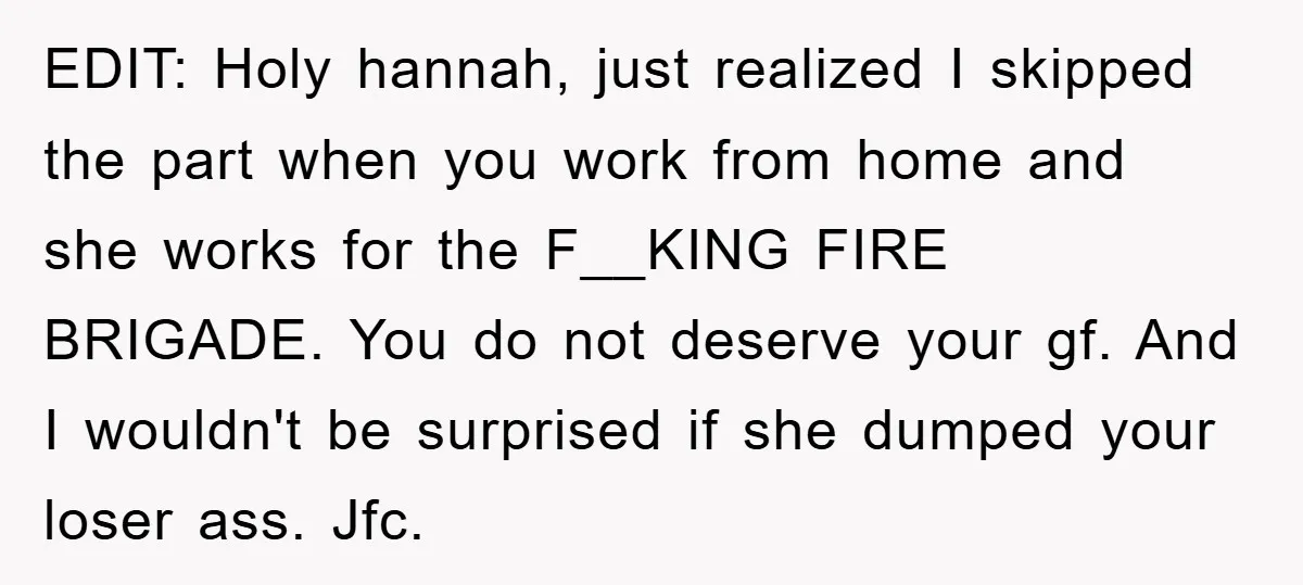 EDIT: Holy hannah, just realized I skipped the part when you work from home and she works for the F__KING FIRE BRIGADE. You do not deserve your gf. And I...