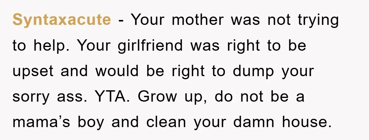 Syntaxacute − Your mother was not trying to help. Your girlfriend was right to be upset and would be right to dump your sorry ass. YTA. Grow up, do not...