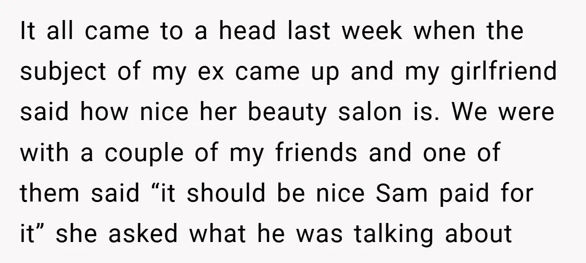 It all came to a head last week when the subject of my ex came up and my girlfriend said how nice her beauty salon is. We were with a...