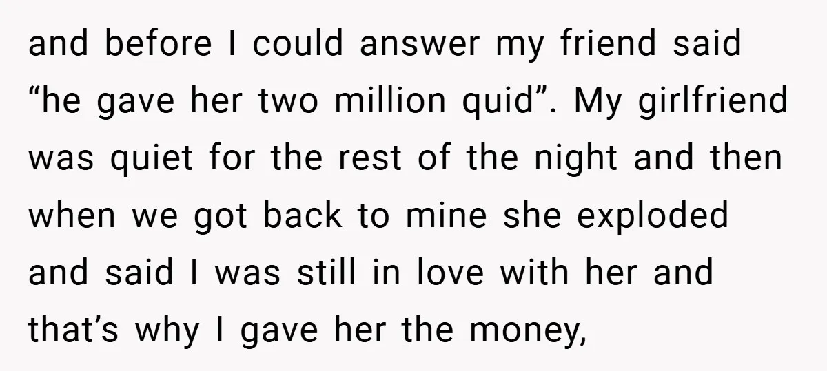 and before I could answer my friend said “he gave her two million quid”. My girlfriend was quiet for the rest of the night and then when we got back...