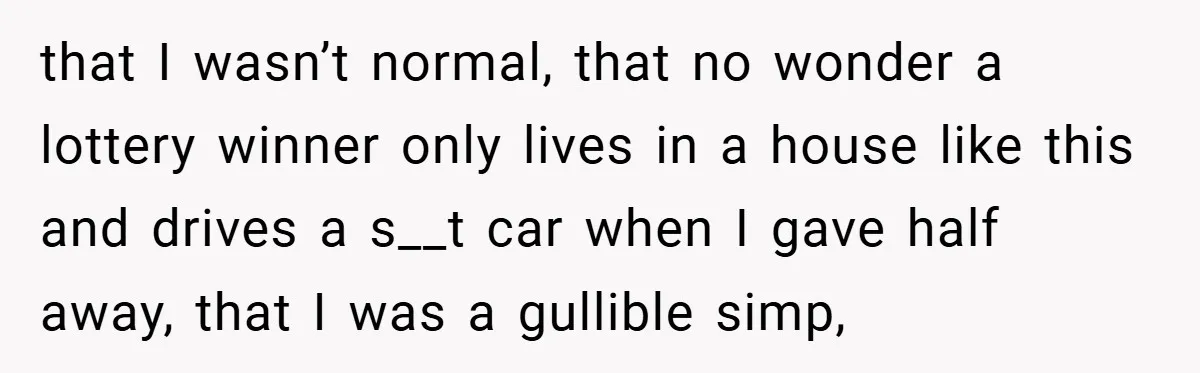 that I wasn’t normal, that no wonder a lottery winner only lives in a house like this and drives a s__t car when I gave half away, that I was...
