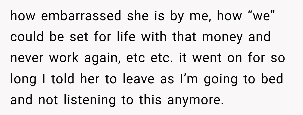 how embarrassed she is by me, how “we” could be set for life with that money and never work again, etc etc. it went on for so long I told...