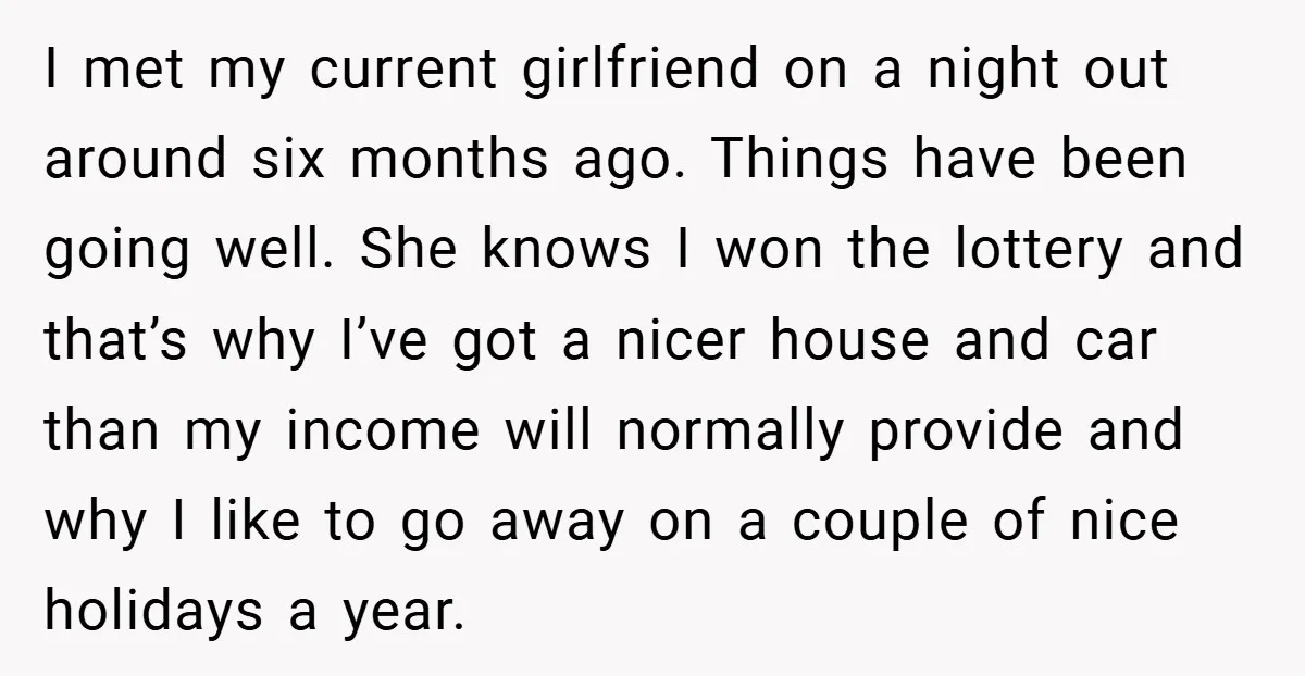 I met my current girlfriend on a night out around six months ago. Things have been going well. She knows I won the lottery and that’s why I’ve got a...