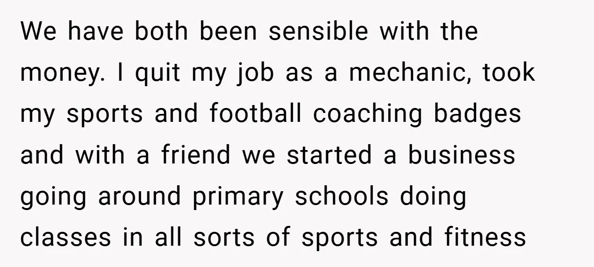 We have both been sensible with the money. I quit my job as a mechanic, took my sports and football coaching badges and with a friend we started a business...