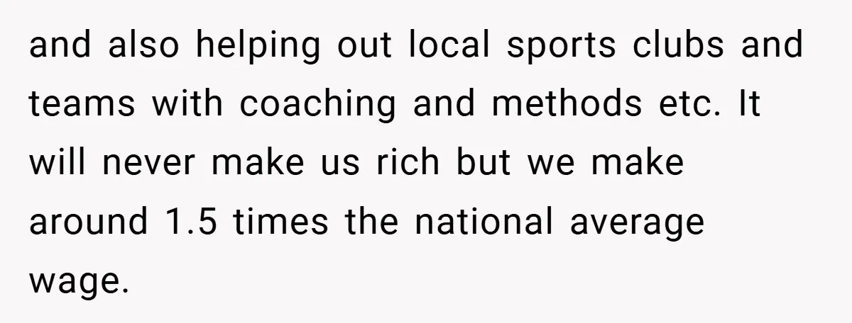 and also helping out local sports clubs and teams with coaching and methods etc. It will never make us rich but we make around 1.5 times the national average wage.
