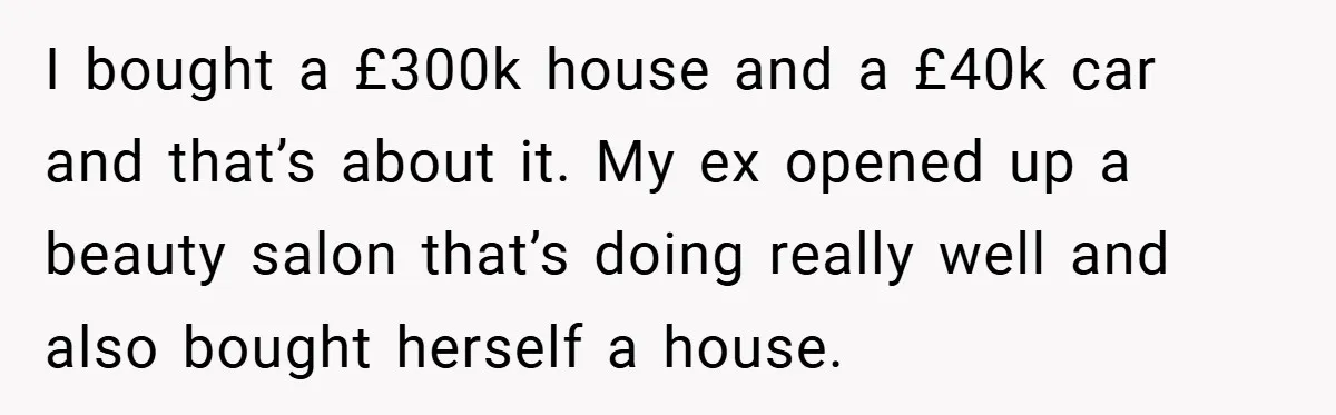 I bought a £300k house and a £40k car and that’s about it. My ex opened up a beauty salon that’s doing really well and also bought herself a house.