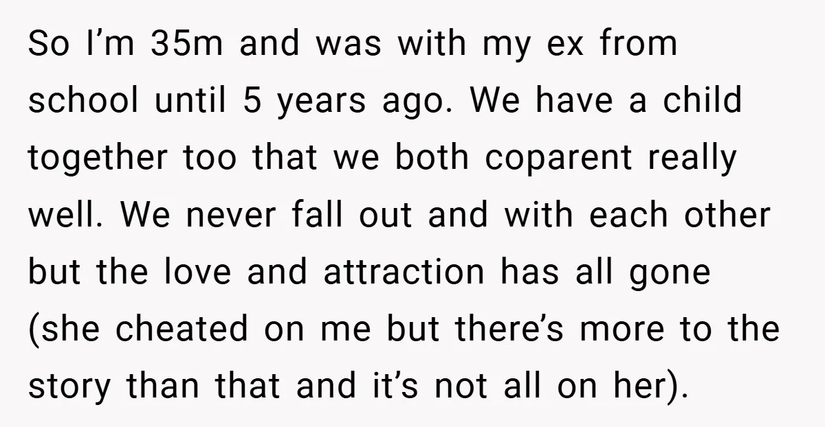 So I’m 35m and was with my ex from school until 5 years ago. We have a child together too that we both coparent really well. We never fall out...