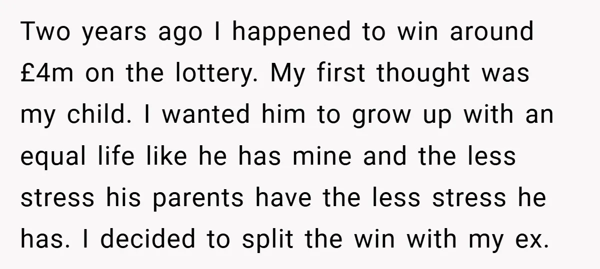 Two years ago I happened to win around £4m on the lottery. My first thought was my child. I wanted him to grow up with an equal life like he...