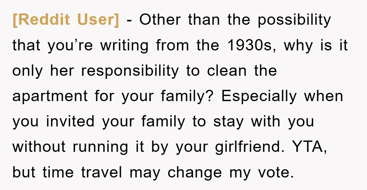 [Reddit User] − Other than the possibility that you’re writing from the 1930s, why is it only her responsibility to clean the apartment for your family? Especially when you invited...