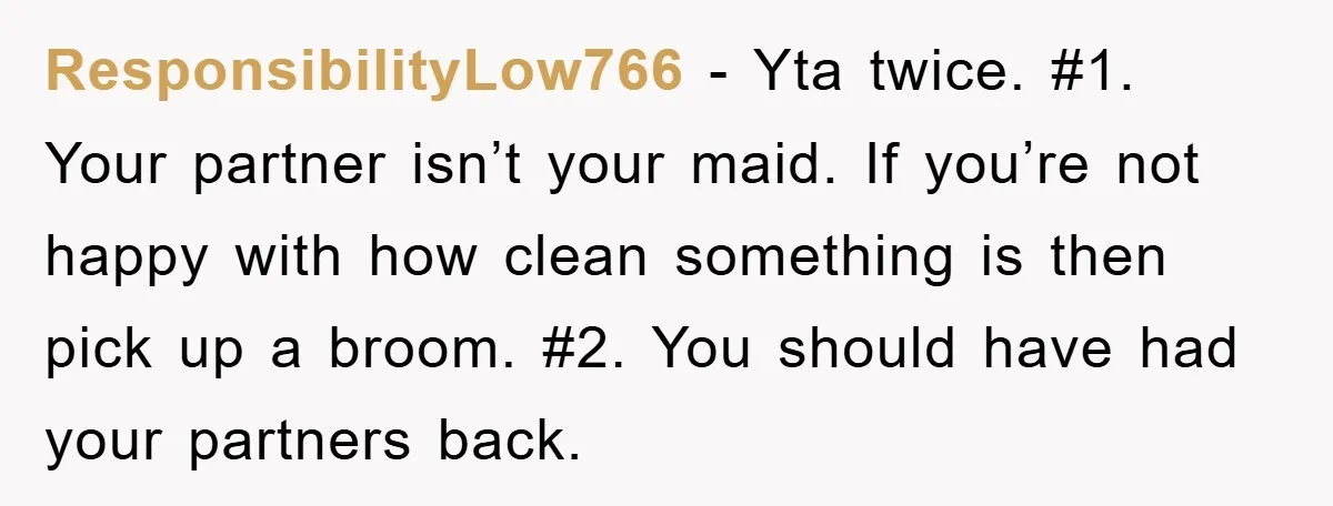 ResponsibilityLow766 − Yta twice. #1. Your partner isn’t your maid. If you’re not happy with how clean something is then pick up a broom. #2. You should have had your...