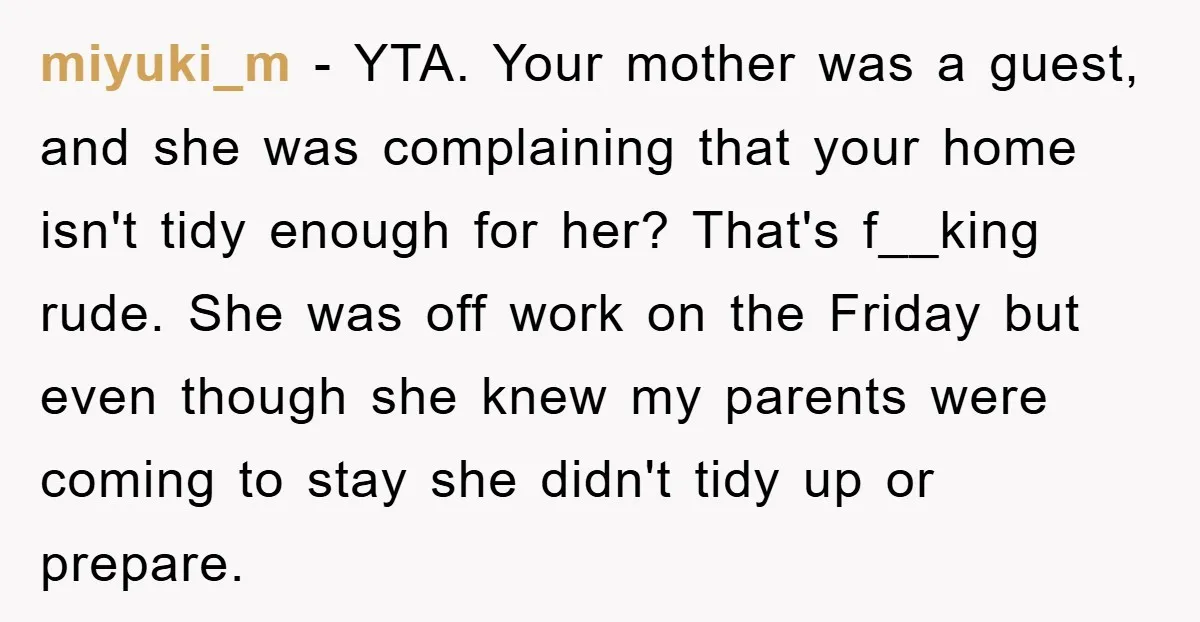 miyuki_m − YTA. Your mother was a guest, and she was complaining that your home isn't tidy enough for her? That's f__king rude. She was off work on the Friday...
