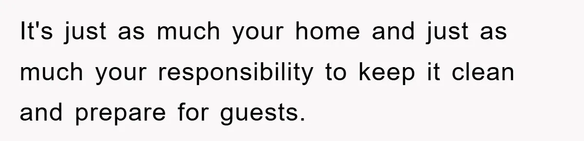 It's just as much your home and just as much your responsibility to keep it clean and prepare for guests.