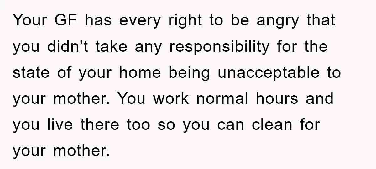 Your GF has every right to be angry that you didn't take any responsibility for the state of your home being unacceptable to your mother. You work normal hours and...