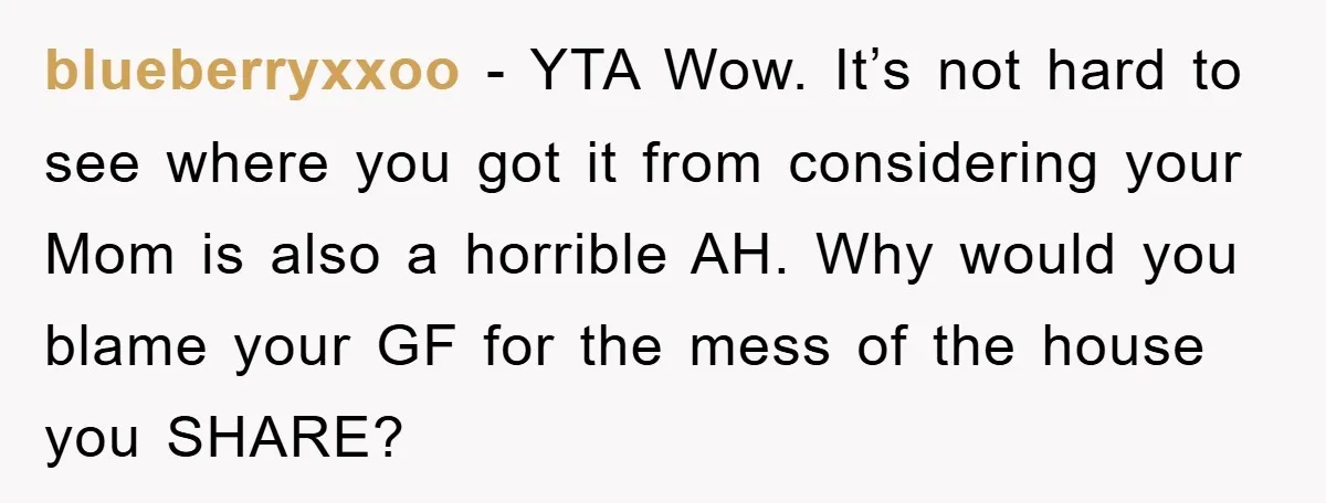 blueberryxxoo − YTA Wow. It’s not hard to see where you got it from considering your Mom is also a horrible AH. Why would you blame your GF for the...