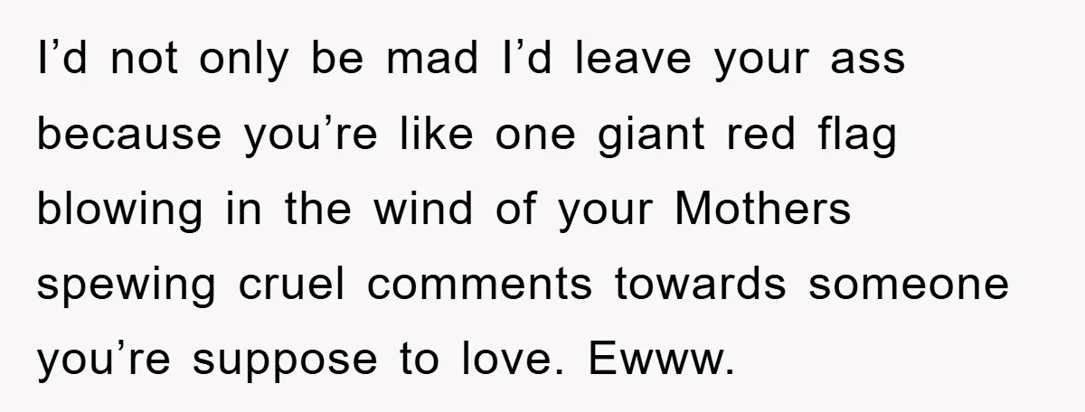 I’d not only be mad I’d leave your ass because you’re like one giant red flag blowing in the wind of your Mothers spewing cruel comments towards someone you’re suppose...