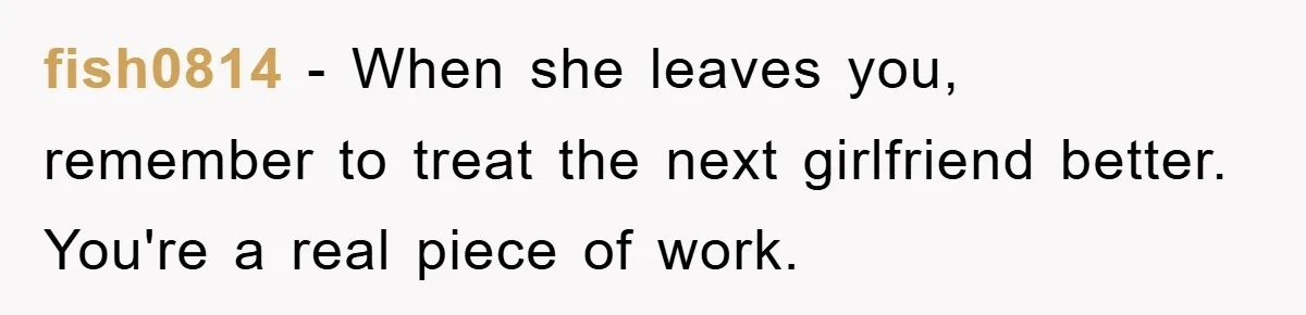 fish0814 − When she leaves you, remember to treat the next girlfriend better. You're a real piece of work.