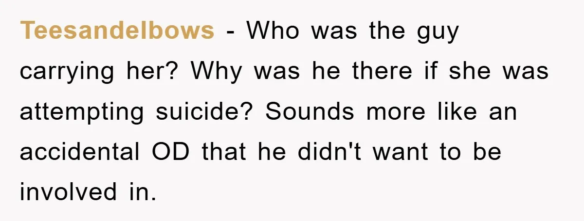 Teesandelbows − Who was the guy carrying her? Why was he there if she was attempting suicide? Sounds more like an accidental OD that he didn't want to be involved...