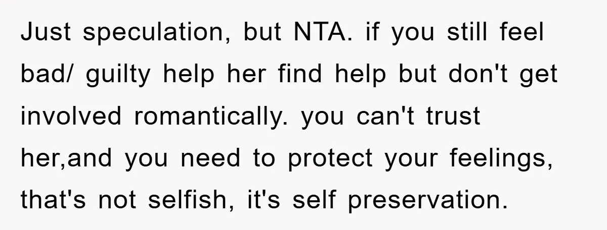 Just speculation, but NTA. if you still feel bad/ guilty help her find help but don't get involved romantically. you can't trust her,and you need to protect your feelings, that's...