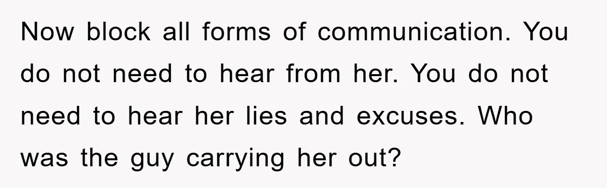 Now block all forms of communication. You do not need to hear from her. You do not need to hear her lies and excuses. Who was the guy carrying her...