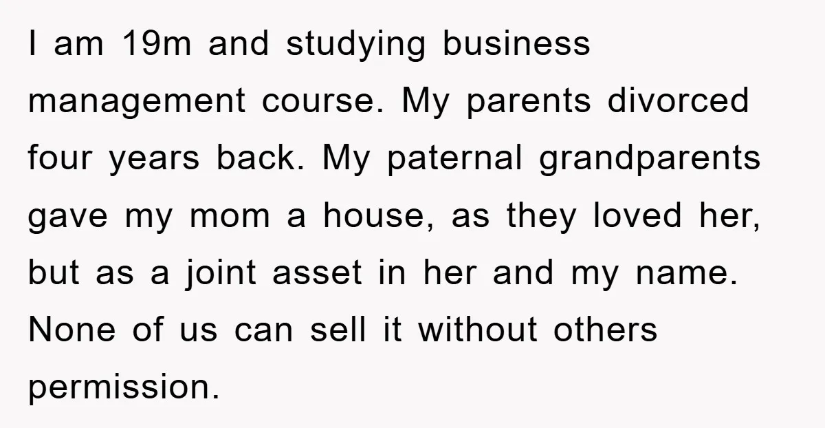 I am 19m and studying business management course. My parents divorced four years back. My paternal grandparents gave my mom a house, as they loved her, but as a joint...