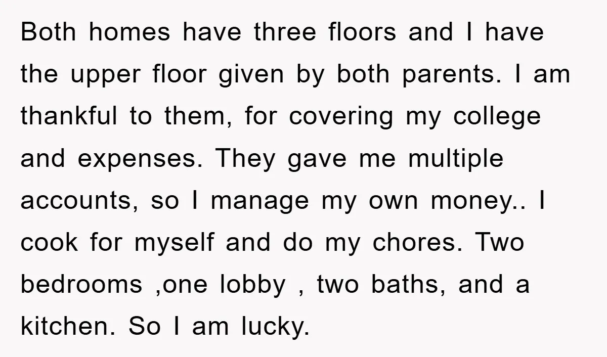 Both homes have three floors and I have the upper floor given by both parents. I am thankful to them, for covering my college and expenses. They gave me multiple...