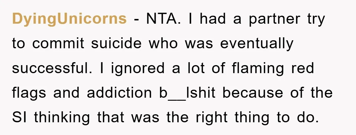 DyingUnicorns − NTA. I had a partner try to commit suicide who was eventually successful. I ignored a lot of flaming red flags and addiction b__lshit because of the SI...