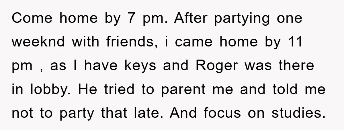 Come home by 7 pm. After partying one weeknd with friends, i came home by 11 pm , as I have keys and Roger was there in lobby. He tried...