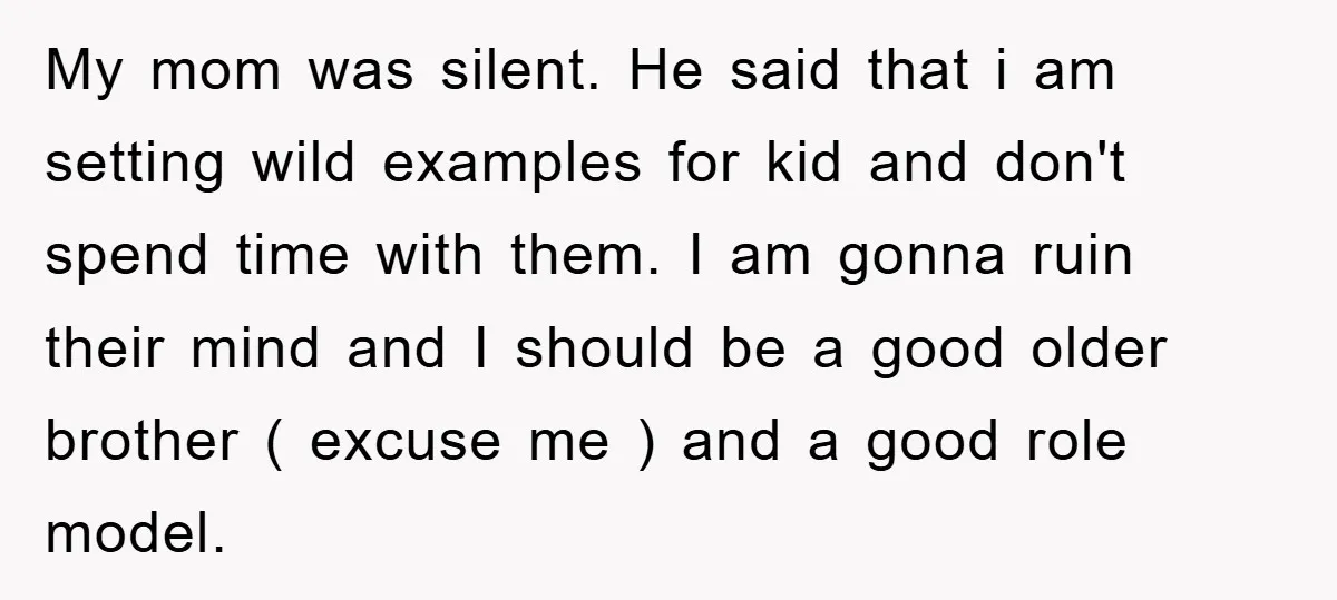 My mom was silent. He said that i am setting wild examples for kid and don't spend time with them. I am gonna ruin their mind and I should be...