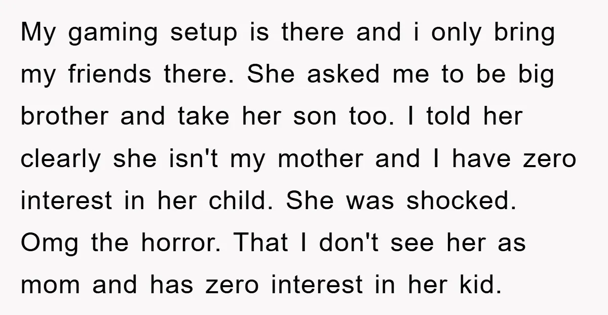 My gaming setup is there and i only bring my friends there. She asked me to be big brother and take her son too. I told her clearly she isn't...