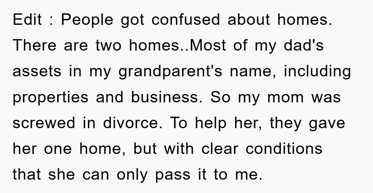 Edit : People got confused about homes. There are two homes..Most of my dad's assets in my grandparent's name, including properties and business. So my mom was screwed in divorce....